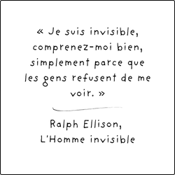 « Je suis invisible, comprenez-moi bien, simplement parce que les gens refusent de me voir. » - Ralph Ellison, L'Homme invisible